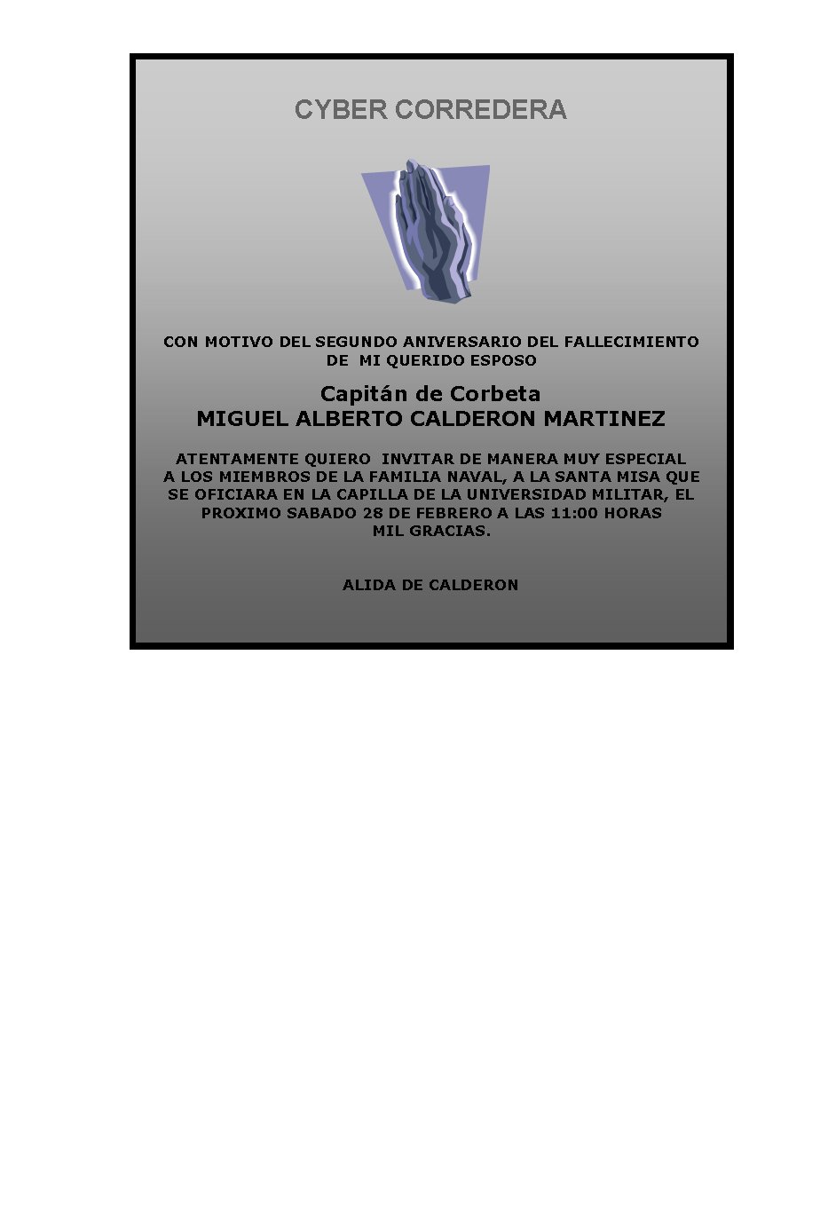 CYBER CORREDERA








&nbsp;


CON MOTIVO DEL SEGUNDO ANIVERSARIO DEL FALLECIMIENTO 
DE  MI QUERIDO ESPOSO

Capitán de Corbeta
MIGUEL ALBERTO CALDERON MARTINEZ
&nbsp;
ATENTAMENTE QUIERO  INVITAR DE MANERA MUY ESPECIAL
A LOS MIEMBROS DE LA FAMILIA NAVAL, A LA SANTA MISA QUE 
SE OFICIARA EN LA CAPILLA DE LA UNIVERSIDAD MILITAR, EL PROXIMO SABADO 28 DE FEBRERO A LAS 11:00 HORAS
MIL GRACIAS.


ALIDA DE CALDERON