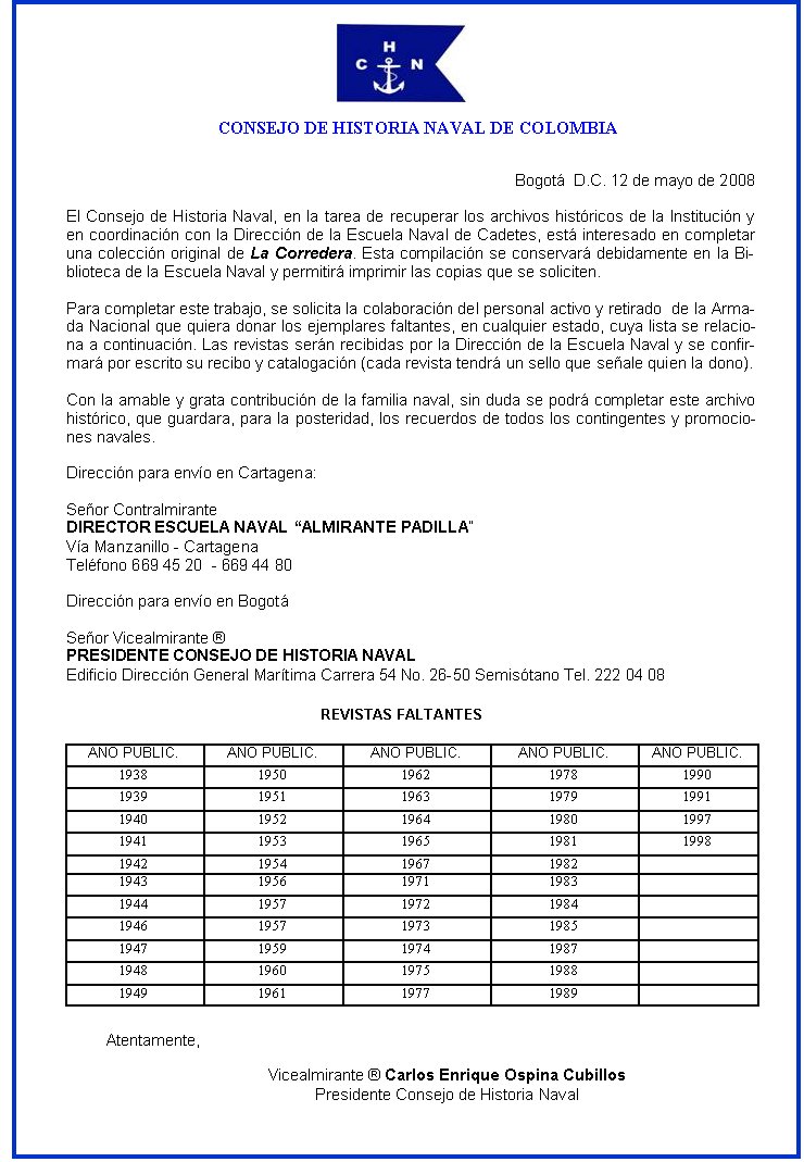 Bogotá  D.C. 12 de mayo de 2008

El Consejo de Historia Naval, en la tarea de recuperar los archivos históricos de la Institución y en coordinación con la Dirección de la Escuela Naval de Cadetes, está interesado en completar una colección original de La Corredera. Esta compilación se conservará debidamente en la Biblioteca de la Escuela Naval y permitirá imprimir las copias que se soliciten.

Para completar este trabajo, se solicita la colaboración del personal activo y retirado  de la Armada Nacional que quiera donar los ejemplares faltantes, en cualquier estado, cuya lista se relaciona a continuación. Las revistas serán recibidas por la Dirección de la Escuela Naval y se confirmará por escrito su recibo y catalogación (cada revista tendrá un sello que señale quien la dono).

Con la amable y grata contribución de la familia naval, sin duda se podrá completar este archivo histórico, que guardara, para la posteridad, los recuerdos de todos los contingentes y promociones navales.

Dirección para envío en Cartagena:

Señor Contralmirante
DIRECTOR ESCUELA NAVAL “ALMIRANTE PADILLA”
Vía Manzanillo - Cartagena  
Teléfono 669 45 20  - 669 44 80

Dirección para envío en Bogotá

Señor Vicealmirante ® 
PRESIDENTE CONSEJO DE HISTORIA NAVAL
Edificio Dirección General Marítima Carrera 54 No. 26-50 Semisótano Tel. 222 04 08
Atentamente,

Vicealmirante ® Carlos Enrique Ospina Cubillos
Presidente Consejo de Historia Naval
AÑO PUBLIC.
AÑO PUBLIC.
AÑO PUBLIC.
AÑO PUBLIC.
AÑO PUBLIC.
1938
1950
1962
1978
1990
1939
1951
1963
1979
1991
1940
1952
1964
1980
1997
1941
1953
1965
1981
1998
1942
1954
1967
1982
&nbsp;
1943
1956
1971
1983
&nbsp;
1944
1957
1972
1984
&nbsp;
1946
1957
1973
1985
&nbsp;
1947
1959
1974
1987
&nbsp;
1948
1960
1975
1988
&nbsp;
1949
1961
1977
1989
&nbsp;
REVISTAS FALTANTES
   CONSEJO DE HISTORIA NAVAL DE COLOMBIA