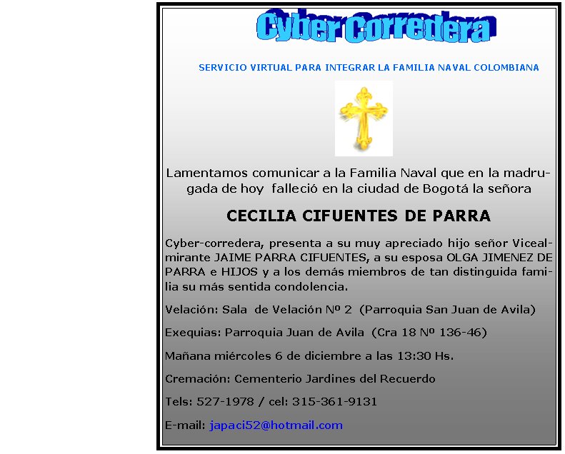        SERVICIO VIRTUAL PARA INTEGRAR LA FAMILIA NAVAL COLOMBIANALamentamos comunicar a la Familia Naval que en la madrugada de hoy  falleci en la ciudad de Bogot la seora CECILIA CIFUENTES DE PARRACyber-corredera, presenta a su muy apreciado hijo seor Vicealmirante JAIME PARRA CIFUENTES, a su esposa OLGA JIMENEZ DE PARRA e HIJOS y a los dems miembros de tan distinguida familia su ms sentida condolencia.Velacin: Sala  de Velacin N 2  (Parroquia San Juan de Avila) Exequias: Parroquia Juan de Avila  (Cra 18 N 136-46)Maana mircoles 6 de diciembre a las 13:30 Hs.Cremacin: Cementerio Jardines del RecuerdoTels: 527-1978 / cel: 315-361-9131E-mail: japaci52@hotmail.com
