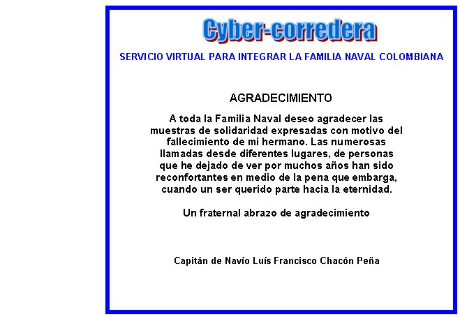 SERVICIO VIRTUAL PARA INTEGRAR LA FAMILIA NAVAL COLOMBIANAAGRADECIMIENTOA toda la Familia Naval deseo agradecer las muestras de solidaridad expresadas con motivo del fallecimiento de mi hermano. Las numerosas llamadas desde diferentes lugares, de personas que he dejado de ver por muchos aos han sido reconfortantes en medio de la pena que embarga, cuando un ser querido parte hacia la eternidad. Un fraternal abrazo de agradecimientoCapitn de Navo Lus Francisco Chacn Pea