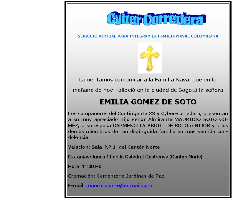       SERVICIO VIRTUAL PARA INTEGRAR LA FAMILIA NAVAL COLOMBIANALamentamos comunicar a la Familia Naval que en la maana de hoy  falleci en la ciudad de Bogot la seora EMILIA GOMEZ DE SOTOLos compaeros del Contingente 38 y Cyber-corredera, presentan a su muy apreciado hijo seor Almirante MAURICIO SOTO GOMEZ, a su esposa CARMENCITA ABRIL  DE SOTO e HIJOS y a los dems miembros de tan distinguida familia su ms sentida condolencia.Velacin: Sala  N 1  del Cantn Norte Exequias: lunes 11 en la Catedral Castrense (Cantn Norte)Hora: 11:00 Hs.Cremacin: Cementerio Jardines de PazE-mail: mauriciosoto@hotmail.com