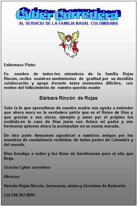 Cuadro de texto:  
AL SERVICIO DE LA FAMILIA NAVAL COLOMBIANA

 

Enfermero Pinto:
 
En  nombre de todos los miembros de la familia Rojas Rincn, reciba nuestros sentimientos de gratitud por su decidida colaboracin y apoyo durante estos momentos difciles,  con motivo del fallecimiento de  nuestra querida madre 

Brbara Rincn  de Rojas

Solo la fe que aprendimos de nuestra madre nos ayuda a entender que ahora mora en la verdadera patria que es el Reino de Dios y que gracias a sus obras, ejemplo y amor por el prjimo fue recibida en la casa de Dios junto con Arturo mi padre y mis hermanos quienes ahora la acompaan en su nueva morada.
 
De otra parte deseamos agradecer a nuestros amigos por las muestras de condolencia recibidas, de todas partes de Colombia y del mundo.
 
Dios bendiga a todos y los llene de bendiciones para el ao que llega.
 
Gracias Cyber corredera
 
Abrazos
 
Hernn Rojas Rincn, hermanos, nietos y biznietos de Barbarita
 
Cel 310 702 8091