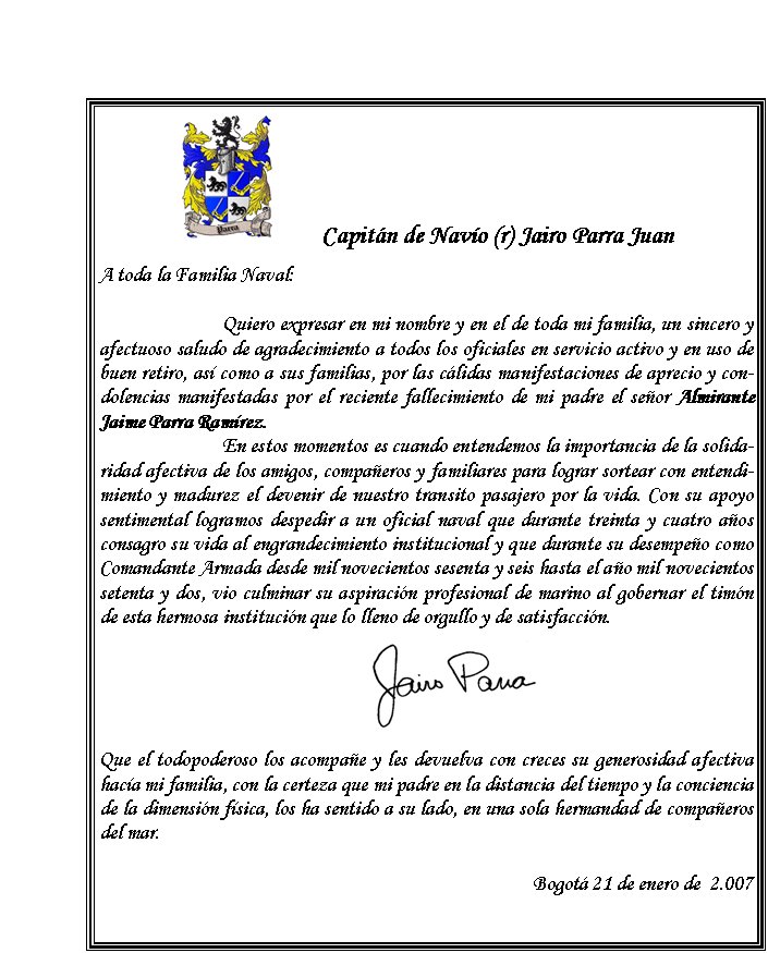 ￼        Capitán de Navío (r) Jairo Parra JuanA toda la Familia Naval:	Quiero expresar en mi nombre y en el de toda mi familia, un sincero y afectuoso saludo de agradecimiento a todos los oficiales en servicio activo y en uso de buen retiro, así como a sus familias, por las cálidas manifestaciones de aprecio y condolencias manifestadas por el reciente fallecimiento de mi padre el señor Almirante Jaime Parra Ramírez. 	En estos momentos es cuando entendemos la importancia de la solidaridad afectiva de los amigos, compañeros y familiares para lograr sortear con entendimiento y madurez el devenir de nuestro transito pasajero por la vida. Con su apoyo sentimental logramos despedir a un oficial naval que durante treinta y cuatro años consagro su vida al engrandecimiento institucional y que durante su desempeño como Comandante Armada desde mil novecientos sesenta y seis hasta el año mil novecientos setenta y dos, vio culminar su aspiración profesional de marino al gobernar el timón de esta hermosa institución que lo lleno de orgullo y de satisfacción. 
	Que el todopoderoso los acompañe y les devuelva con creces su generosidad afectiva hacía mi familia, con la certeza que mi padre en la distancia del tiempo y la conciencia de la dimensión física, los ha sentido a su lado, en una sola hermandad de compañeros del mar.	Bogotá 21 de enero de  2.007