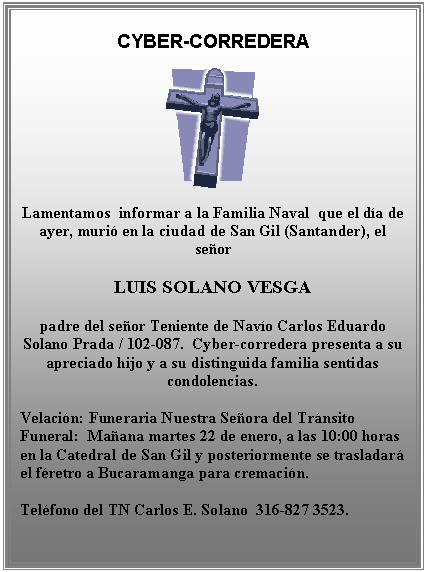 Cuadro de texto: CYBER-CORREDERA

 

Lamentamos  informar a la Familia Naval  que el día de ayer, murió en la ciudad de San Gil (Santander), el señor

LUIS SOLANO VESGA

padre del señor Teniente de Navío Carlos Eduardo Solano Prada / 102-087.  Cyber-corredera presenta a su apreciado hijo y a su distinguida familia sentidas condolencias.

Velación: Funeraria Nuestra Señora del Tránsito             Funeral:  Mañana martes 22 de enero, a las 10:00 horas  en la Catedral de San Gil y posteriormente se trasladará el féretro a Bucaramanga para cremación.

Teléfono del TN Carlos E. Solano  316-827 3523.