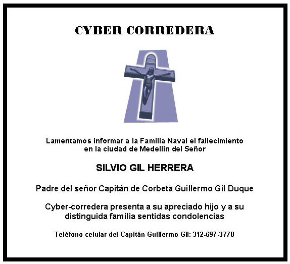 CYBER CORREDERA







Lamentamos informar a la Familia Naval el fallecimiento 
en la ciudad de Medellín del Señor

SILVIO GIL HERRERA

Padre del señor Capitán de Corbeta Guillermo Gil Duque 

Cyber-corredera presenta a su apreciado hijo y a su 
distinguida familia sentidas condolencias

Teléfono celular del Capitán Guillermo Gil: 312-697-3770