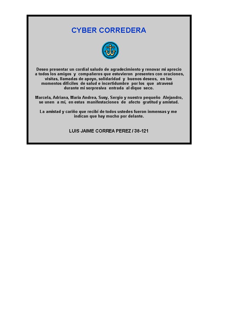 CYBER CORREDERA






Deseo presentar un cordial saludo de agradecimiento y renovar mi aprecio
  a todos los amigos  y  compañeros que estuvieron  presentes con oraciones,  
visitas, llamadas de apoyo, solidaridad  y  buenos deseos,  en los  
momentos difíciles  de salud e incertidumbre  por los  que  atravesé    
durante mi sorpresiva  entrada  al dique  seco. 

Marcela, Adriana, Maria Andrea, Susy, Sergio y nuestro pequeño  Alejandro, 
se unen  a mí,  en estas  manifestaciones  de  afecto  gratitud y amistad.

La amistad y cariño que recibí de todos ustedes fueron inmensas y me  
indican que hay mucho por delante.


LUIS JAIME CORREA PEREZ / 38-121