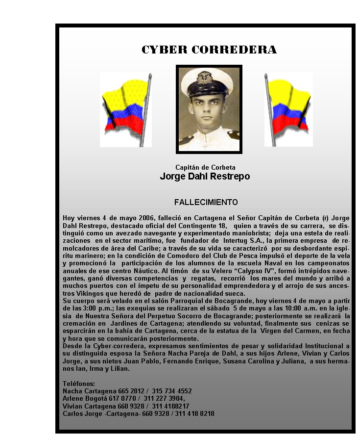   CYBER CORREDERA

Capitán de Corbeta 
Jorge Dahl Restrepo

FALLECIMIENTO
 
Hoy viernes 4 de mayo 2006, falleció en Cartagena el Señor Capitán de Corbeta (r) Jorge Dahl Restrepo, destacado oficial del Contingente 18,   quien a través de su carrera,  se distinguió como un avezado navegante y experimentado maniobrista;  deja una estela de realizaciones  en el sector marítimo, fue  fundador de  Intertug S.A., la primera empresa  de remolcadores de área del Caribe; a través de su vida se caracterizó  por su desbordante espíritu marinero; en la condición de Comodoro del Club de Pesca impulsó el deporte de la vela y promocionó la  participación de los alumnos de la escuela Naval en los campeonatos anuales de ese centro Náutico. Al timón  de su Velero “Calypso IV”, formó intrépidos navegantes, ganó diversas competencias  y  regatas,  recorrió  los mares del mundo y arribó a muchos puertos con el ímpetu de su personalidad emprendedora y el arrojo de sus ancestros Vikingos que heredó de  padre de nacionalidad sueca.
Su cuerpo será velado en el salón Parroquial de Bocagrande, hoy viernes 4 de mayo a partir de las 3:00 p.m.; las exequias se realizaran el sábado  5 de mayo a las 10:00 a.m. en la iglesia  de Nuestra Señora del Perpetuo Socorro de Bocagrande; posteriormente se realizará  la  cremación en  Jardines de Cartagena; atendiendo su voluntad, finalmente sus  cenizas se esparcirán en la bahía de Cartagena, cerca de la estatua de la  Virgen del Carmen, en fecha y hora que se comunicarán posteriormente.
Desde la Cyber-corredera, expresamos sentimientos de pesar y solidaridad Institucional a su distinguida esposa la Señora Nacha Pareja de Dahl, a sus hijos Arlene, Vivian y Carlos Jorge, a sus nietos Juan Pablo, Fernando Enrique, Susana Carolina y Juliana,  a sus hermanos Ian, Irma y Lilian.
 
Teléfonos:
Nacha Cartagena 665 2812 /  315 734 4552
Arlene Bogotá 617 0770 /  311 227 3904,
Vivian Cartagena 660 9328 /  311 4188217
Carlos Jorge -Cartagena- 660 9328 / 311 418 8218