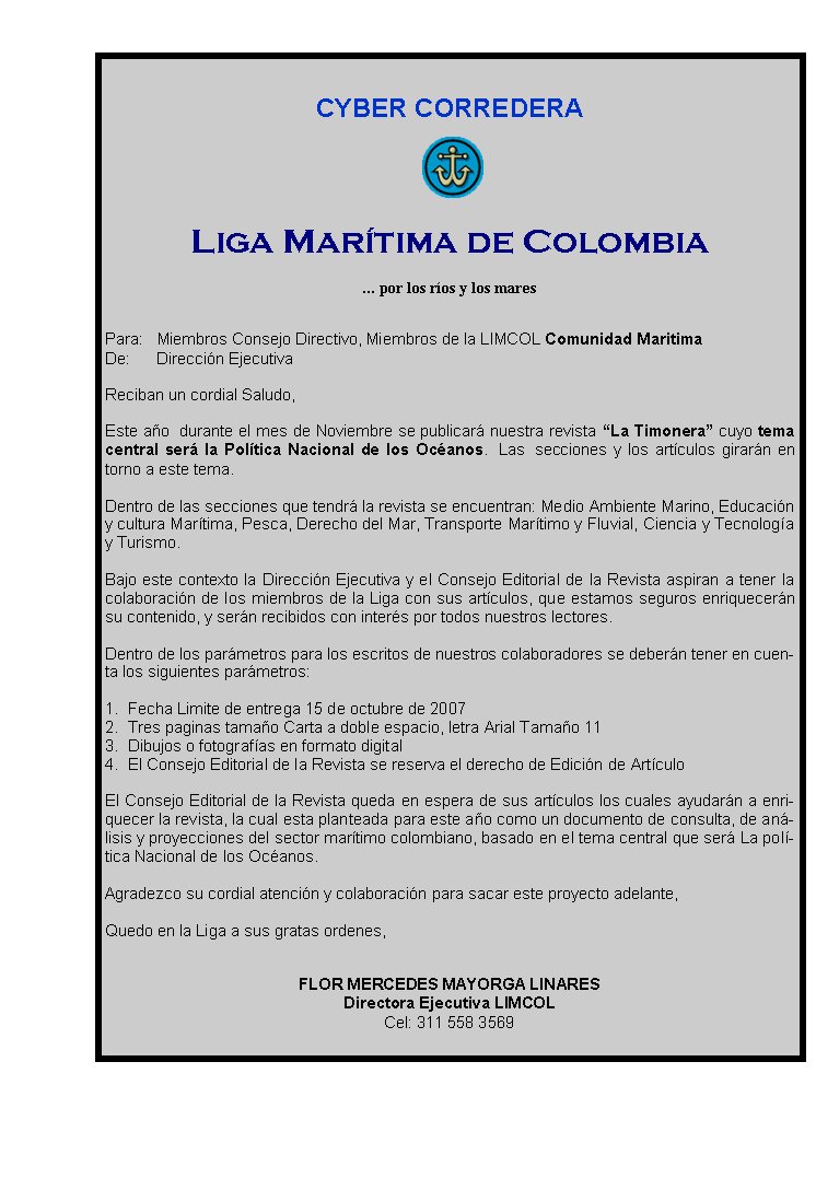 CYBER CORREDERA





Liga Marítima de Colombia
 
... por los ríos y los mares
 
 
Para:   Miembros Consejo Directivo, Miembros de la LIMCOL Comunidad Maritima
De:      Dirección Ejecutiva
 
Reciban un cordial Saludo,
 
Este año  durante el mes de Noviembre se publicará nuestra revista “La Timonera” cuyo tema central será la Política Nacional de los Océanos.  Las  secciones y los artículos girarán en torno a este tema.
 
Dentro de las secciones que tendrá la revista se encuentran: Medio Ambiente Marino, Educación y cultura Marítima, Pesca, Derecho del Mar, Transporte Marítimo y Fluvial, Ciencia y Tecnología y Turismo.
 
Bajo este contexto la Dirección Ejecutiva y el Consejo Editorial de la Revista aspiran a tener la colaboración de los miembros de la Liga con sus artículos, que estamos seguros enriquecerán su contenido, y serán recibidos con interés por todos nuestros lectores.
 
Dentro de los parámetros para los escritos de nuestros colaboradores se deberán tener en cuenta los siguientes parámetros:
 
1.    Fecha Limite de entrega 15 de octubre de 2007
2.    Tres paginas tamaño Carta a doble espacio, letra Arial Tamaño 11
3.    Dibujos o fotografías en formato digital
4.    El Consejo Editorial de la Revista se reserva el derecho de Edición de Artículo
 
El Consejo Editorial de la Revista queda en espera de sus artículos los cuales ayudarán a enriquecer la revista, la cual esta planteada para este año como un documento de consulta, de análisis y proyecciones del sector marítimo colombiano, basado en el tema central que será La política Nacional de los Océanos.
 
Agradezco su cordial atención y colaboración para sacar este proyecto adelante,
 
Quedo en la Liga a sus gratas ordenes, 
 
 
FLOR MERCEDES MAYORGA LINARES
Directora Ejecutiva LIMCOL
Cel: 311 558 3569