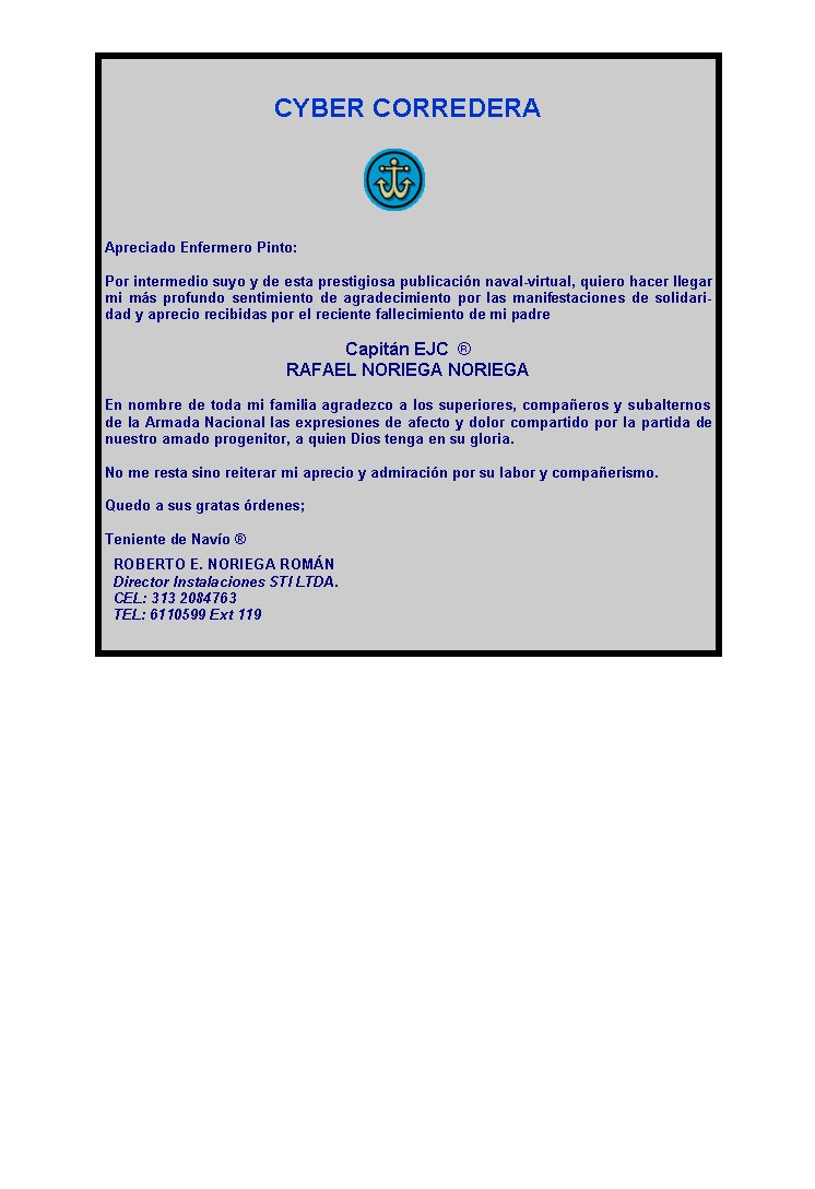 CYBER CORREDERA






Apreciado Enfermero Pinto:

Por intermedio suyo y de esta prestigiosa publicación naval-virtual, quiero hacer llegar mi más profundo sentimiento de agradecimiento por las manifestaciones de solidaridad y aprecio recibidas por el reciente fallecimiento de mi padre

Capitán EJC  ® 
RAFAEL NORIEGA NORIEGA 

En nombre de toda mi familia agradezco a los superiores, compañeros y subalternos de la Armada Nacional las expresiones de afecto y dolor compartido por la partida de nuestro amado progenitor, a quien Dios tenga en su gloria.

No me resta sino reiterar mi aprecio y admiración por su labor y compañerismo.

Quedo a sus gratas órdenes;

Teniente de Navío ®
￼