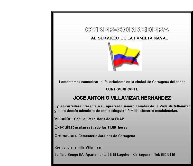       
            
        AL SERVICIO DE LA FAMILIA NAVAL




Lamentamos comunicar  el fallecimiento en la ciudad de Cartagena del señor
CONTRALMIRANTE
JOSE ANTONIO VILLAMIZAR HERNANDEZ
Cyber-corredera presenta a su apreciada señora Lourdes de la Valle de Villamizar y  a los demás miembros de tan  distinguida familia, sinceras condolencias. 
Velación: Capilla Stella Maris de la ENAP  
Exequias: mañana sábado las 11:00  horas
Cremación: Cementerio Jardines de Cartagena

Residencia familia Villamizar: 
Edificio Songo 8A  Apartamento 6E El Laguito – Cartagena – Tel: 665 0446
