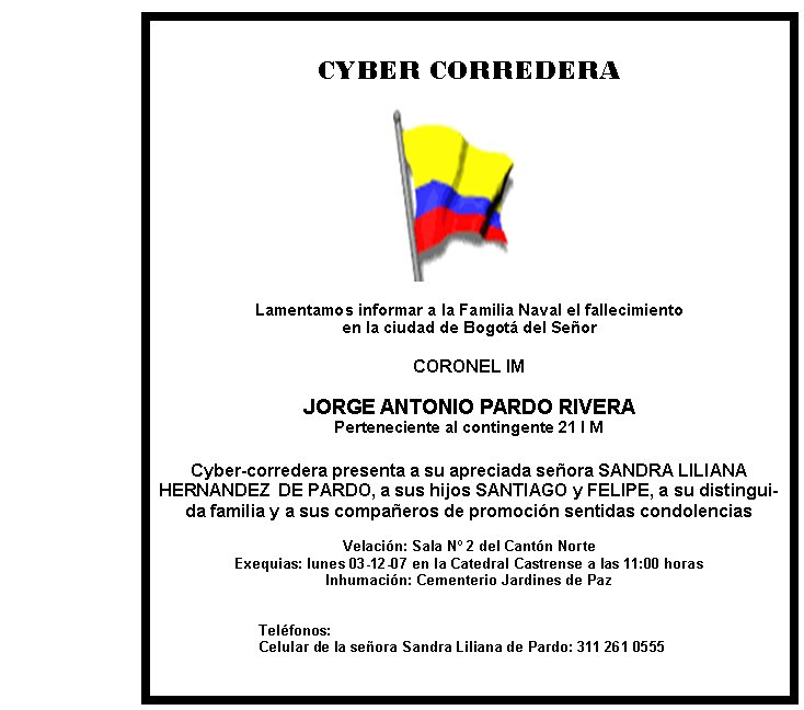 CYBER CORREDERA







Lamentamos informar a la Familia Naval el fallecimiento  
en la ciudad de Bogotá del Señor

CORONEL IM

JORGE ANTONIO PARDO RIVERA
Perteneciente al contingente 21 I M

Cyber-corredera presenta a su apreciada señora SANDRA LILIANA        HERNANDEZ  DE PARDO, a sus hijos SANTIAGO y FELIPE, a su distinguida familia y a sus compañeros de promoción sentidas condolencias

Velación: Sala Nº 2 del Cantón Norte 
Exequias: lunes 03-12-07 en la Catedral Castrense a las 11:00 horas
Inhumación: Cementerio Jardines de Paz


Teléfonos: 
Celular de la señora Sandra Liliana de Pardo: 311 261 0555