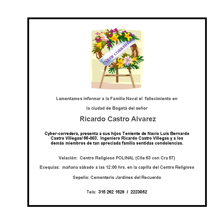CYBER CORREDERALamentamos informar a la Familia Naval el  fallecimiento en  la ciudad de Bogot del seor Ricardo Castro AlvarezCyber-corredera, presenta a sus hijos Teniente de Navo Lus Bernardo Castro Villegas/ 66-003,  Ingeniero Ricardo Castro Villegas y a losdems miembros de tan apreciada familia sentidas condolencias.Velacin:  Centro Religioso POLINAL (Clle 63 con Cra 57) Exequias:  maana sbado a las 12:00 hrs. en la capilla del Centro Religioso 

Sepelio: Cementerio Jardines del Recuerdo
Tels:  315 262 1528  /  2223052