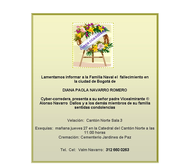 Lamentamos informar a la Familia Naval el  fallecimiento en  la ciudad de Bogot deDIANA PAOLA NAVARRO ROMERO Cyber-corredera, presenta a su seor padre Vicealmirante  Alonso Navarro  Dallos y a los dems miembros de su familia sentidas condolenciasVelacin:  Cantn Norte Sala 3 Exequias:  maana jueves 27 en la Catedral del Cantn Norte a las 11:00 horas
Cremacin: Cementerio Jardines de Paz
Tel.  Cel:  Valm Navarro:  312 660 0263CYBER CORREDERA