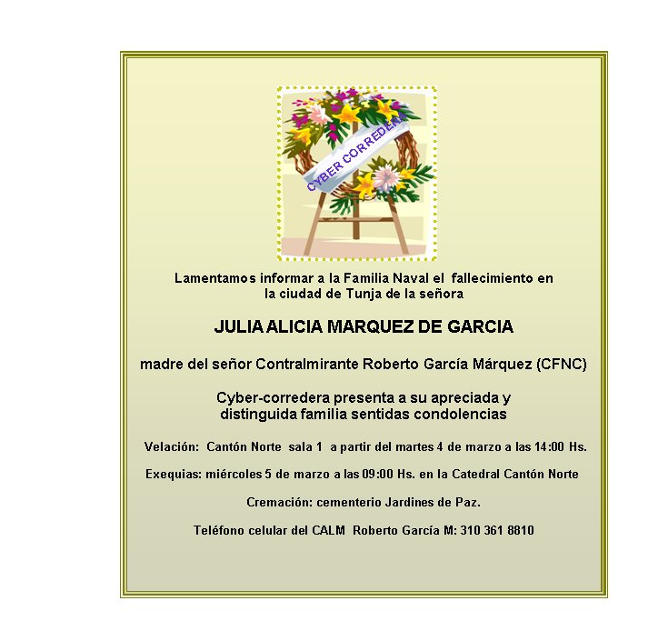 Lamentamos informar a la Familia Naval el  fallecimiento en  
la ciudad de Tunja de la señora 

JULIA ALICIA MARQUEZ DE GARCIA

madre del señor Contralmirante Roberto García Márquez (CFNC) 

Cyber-corredera presenta a su apreciada y 
distinguida familia sentidas condolencias

 Velación:  Cantón Norte  sala 1  a partir del martes 4 de marzo a las 14:00 Hs.

Exequias: miércoles 5 de marzo a las 09:00 Hs. en la Catedral Cantón Norte   

Cremación: cementerio Jardines de Paz.

Teléfono celular del CALM  Roberto García M: 310 361 8810



CYBER CORREDERA