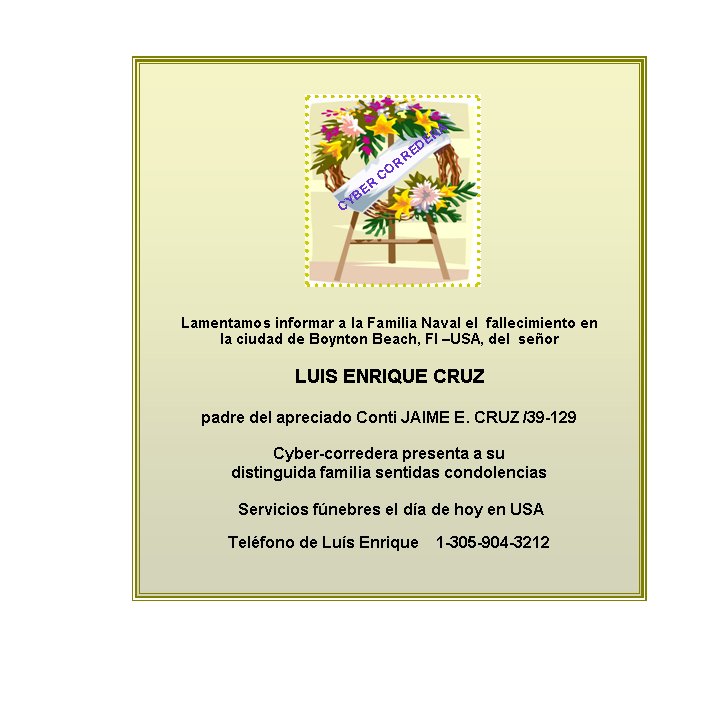 Lamentamos informar a la Familia Naval el  fallecimiento en  
la ciudad de Boynton Beach, Fl –USA, del  señor 

LUIS ENRIQUE CRUZ

padre del apreciado Conti JAIME E. CRUZ /39-129 

Cyber-corredera presenta a su  
distinguida familia sentidas condolencias

 Servicios fúnebres el día de hoy en USA

Teléfono de Luís Enrique    1-305-904-3212


CYBER CORREDERA
