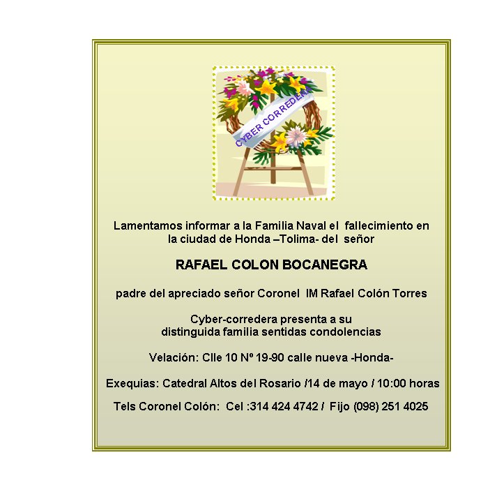Lamentamos informar a la Familia Naval el  fallecimiento en  
la ciudad de Honda –Tolima- del  señor 

RAFAEL COLON BOCANEGRA

padre del apreciado señor Coronel  IM Rafael Colón Torres 

Cyber-corredera presenta a su  
distinguida familia sentidas condolencias

Velación: Clle 10 Nº 19-90 calle nueva -Honda-
 
 Exequias: Catedral Altos del Rosario /14 de mayo / 10:00 horas

Tels Coronel Colón:  Cel :314 424 4742 /  Fijo (098) 251 4025


CYBER CORREDERA