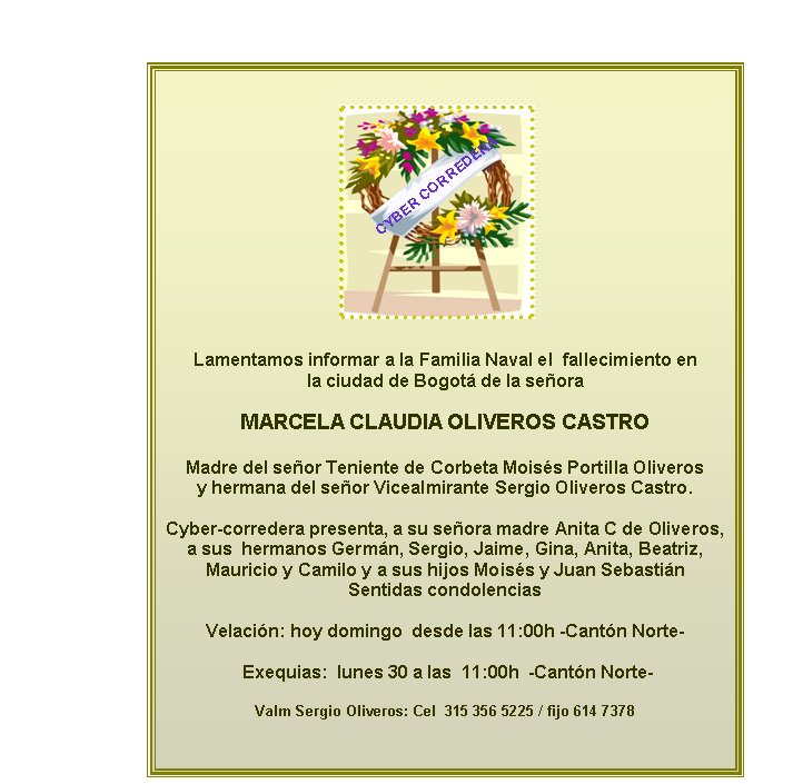 Lamentamos informar a la Familia Naval el  fallecimiento en  
la ciudad de Bogot de la seora 

MARCELA CLAUDIA OLIVEROS CASTRO

Madre del seor Teniente de Corbeta Moiss Portilla Oliveros
y hermana del seor Vicealmirante Sergio Oliveros Castro.  

Cyber-corredera presenta, a su seora madre Anita C de Oliveros, a sus  hermanos Germn, Sergio, Jaime, Gina, Anita, Beatriz, 
Mauricio y Camilo y a sus hijos Moiss y Juan Sebastin 
Sentidas condolencias

Velacin: hoy domingo  desde las 11:00h -Cantn Norte- 

 Exequias:  lunes 30 a las  11:00h  -Cantn Norte- 

Valm Sergio Oliveros: Cel  315 356 5225 / fijo 614 7378
         

CYBER CORREDERA