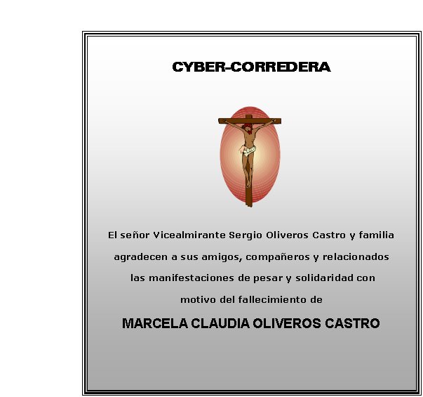 CYBER-CORREDERA






El seor Vicealmirante Sergio Oliveros Castro y familia
agradecen a sus amigos, compaeros y relacionados
 las manifestaciones de pesar y solidaridad con 
motivo del fallecimiento de     
MARCELA CLAUDIA OLIVEROS CASTRO