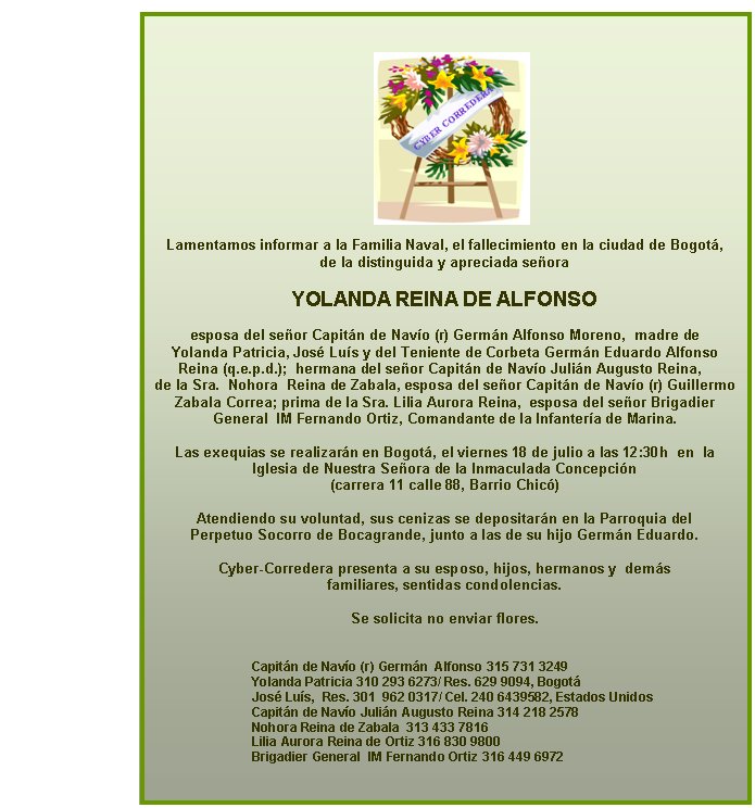 Lamentamos informar a la Familia Naval, el fallecimiento en la ciudad de Bogot, 
de la distinguida y apreciada seora 

YOLANDA REINA DE ALFONSO

esposa del seor Capitn de Navo (r) Germn Alfonso Moreno,  madre de 
Yolanda Patricia, Jos Lus y del Teniente de Corbeta Germn Eduardo Alfonso 
Reina (q.e.p.d.);  hermana del seor Capitn de Navo Julin Augusto Reina,  
de la Sra.  Nohora  Reina de Zabala, esposa del seor Capitn de Navo (r) Guillermo 
Zabala Correa; prima de la Sra. Lilia Aurora Reina,  esposa del seor Brigadier 
General  IM Fernando Ortiz, Comandante de la Infantera de Marina.
 
Las exequias se realizarn en Bogot, el viernes 18 de julio a las 12:30h  en  la 
Iglesia de Nuestra Seora de la Inmaculada Concepcin 
(carrera 11 calle 88, Barrio Chic)
 
Atendiendo su voluntad, sus cenizas se depositarn en la Parroquia del 
Perpetuo Socorro de Bocagrande, junto a las de su hijo Germn Eduardo.
 
Cyber-Corredera presenta a su esposo, hijos, hermanos y  dems 
familiares, sentidas condolencias. 
 
Se solicita no enviar flores.
 

Capitn de Navo (r) Germn  Alfonso 315 731 3249
Yolanda Patricia 310 293 6273/ Res. 629 9094, Bogot  
Jos Lus,  Res. 301  962 0317/ Cel. 240 6439582, Estados Unidos
Capitn de Navo Julin Augusto Reina 314 218 2578
Nohora Reina de Zabala  313 433 7816
Lilia Aurora Reina de Ortiz 316 830 9800
Brigadier General  IM Fernando Ortiz 316 449 6972