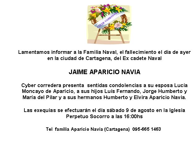 Lamentamos informar a la Familia Naval, el fallecimiento el da de ayer en la ciudad de Cartagena, del Ex cadete NavalJAIME APARICIO NAVIACyber corredera presenta  sentidas condolencias a su esposa Luca Moncayo de Aparicio, a sus hijos Lus Fernando, Jorge Humberto y  Mara del Pilar y a sus hermanos Humberto y Elvira Aparicio Navia.  Las exequias se efectuarn el da sbado 9 de agosto en la Iglesia    Perpetuo Socorro a las 16:00hsTel  familia Aparicio Navia (Cartagena)  095-665 1463
