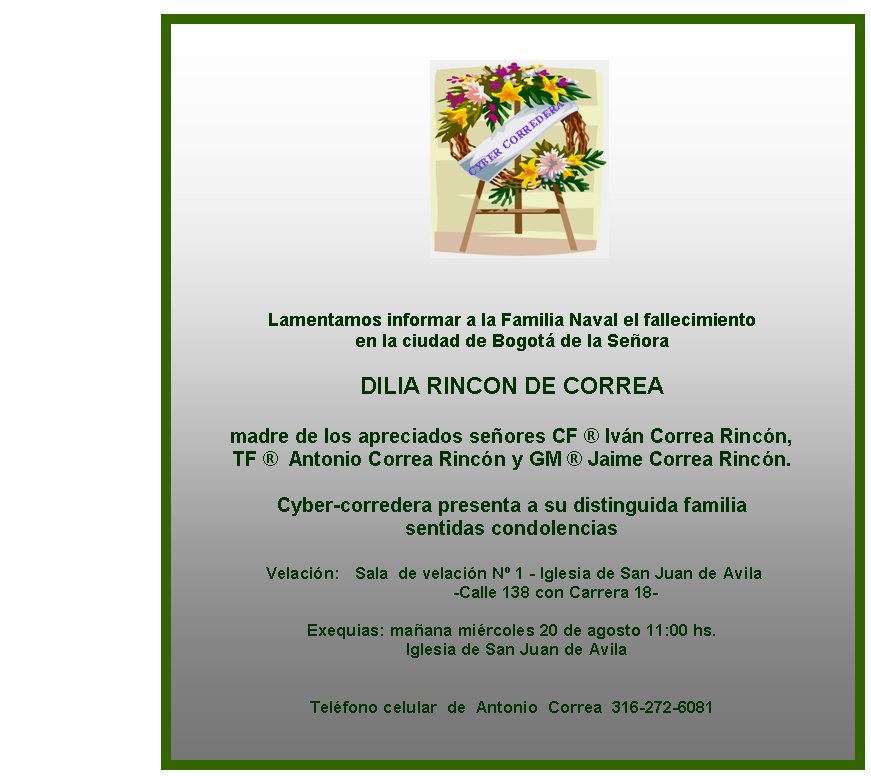 Lamentamos informar a la Familia Naval el fallecimiento 
en la ciudad de Bogot de la Seora

DILIA RINCON DE CORREA

madre de los apreciados seores CF  Ivn Correa Rincn, 
TF   Antonio Correa Rincn y GM  Jaime Correa Rincn.
 
Cyber-corredera presenta a su distinguida familia 
sentidas condolencias

 Velacin:   Sala  de velacin N 1 - Iglesia de San Juan de Avila 
                   -Calle 138 con Carrera 18-

Exequias: maana mircoles 20 de agosto 11:00 hs. 
  Iglesia de San Juan de Avila  


Telfono celular  de  Antonio  Correa  316-272-6081