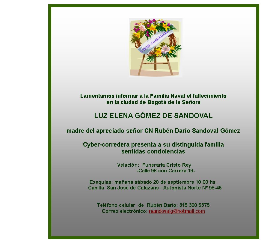 Lamentamos informar a la Familia Naval el fallecimiento 
en la ciudad de Bogot de la Seora

LUZ ELENA GMEZ DE SANDOVAL

madre del apreciado seor CN Rubn Daro Sandoval Gmez 
 
Cyber-corredera presenta a su distinguida familia 
sentidas condolencias

 Velacin:  Funeraria Cristo Rey 
                  -Calle 98 con Carrera 19-

Exequias: maana sbado 20 de septiembre 10:00 hs. 
  Capilla  San Jos de Calazans –Autopista Norte N 98-45 


Telfono celular  de  Rubn Daro: 315 300 5375
Correo electrnico: rsandovalg@hotmail.com