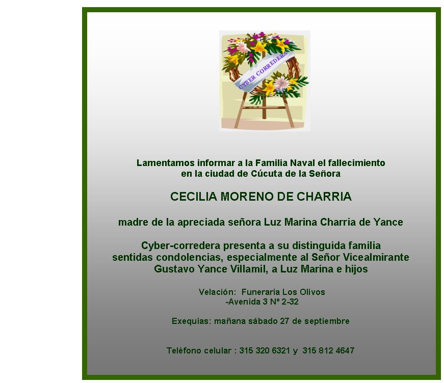 Lamentamos informar a la Familia Naval el fallecimiento 
en la ciudad de Ccuta de la Seora

CECILIA MORENO DE CHARRIA

madre de la apreciada seora Luz Marina Charria de Yance 
 
Cyber-corredera presenta a su distinguida familia 
sentidas condolencias, especialmente al Seor Vicealmirante
Gustavo Yance Villamil, a Luz Marina e hijos 

 Velacin:  Funeraria Los Olivos 
 -Avenida 3 N 2-32

Exequias: maana sbado 27 de septiembre  
  

Telfono celular : 315 320 6321 y  315 812 4647