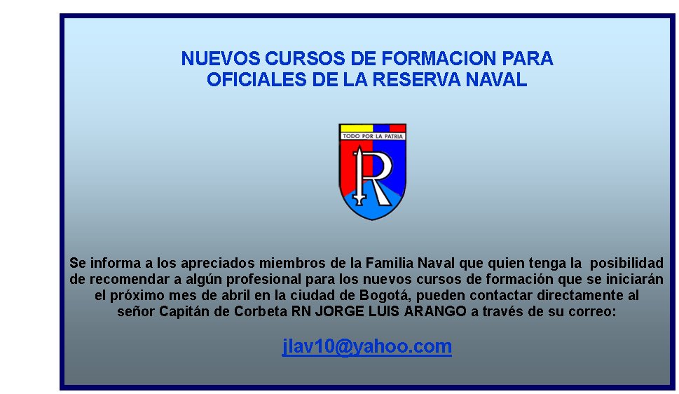 NUEVOS CURSOS DE FORMACION PARA 
OFICIALES DE LA RESERVA NAVAL










Se informa a los apreciados miembros de la Familia Naval que quien tenga la  posibilidad 
de recomendar a algún profesional para los nuevos cursos de formación que se iniciarán 
el próximo mes de abril en la ciudad de Bogotá, pueden contactar directamente al 
señor Capitán de Corbeta RN JORGE LUIS ARANGO a través de su correo: 

jlav10@yahoo.com