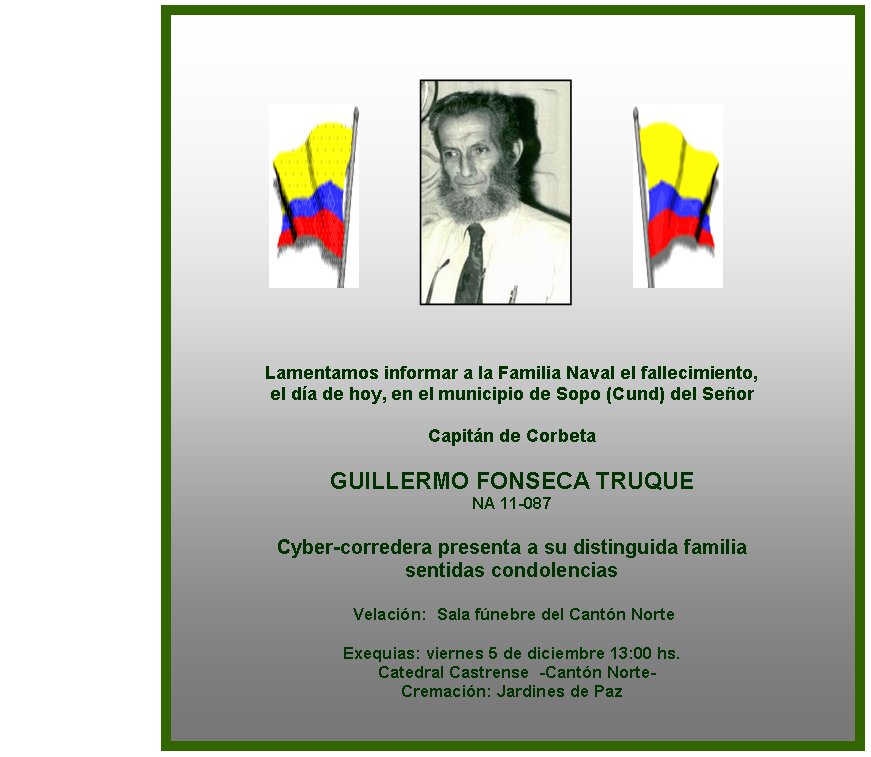 Lamentamos informar a la Familia Naval el fallecimiento, 
el da de hoy, en el municipio de Sopo (Cund) del Seor

Capitn de Corbeta

GUILLERMO FONSECA TRUQUE
NA 11-087

Cyber-corredera presenta a su distinguida familia 
sentidas condolencias

 Velacin:  Sala fnebre del Cantn Norte
                  
Exequias: viernes 5 de diciembre 13:00 hs. 
  Catedral Castrense  -Cantn Norte-
Cremacin: Jardines de Paz   