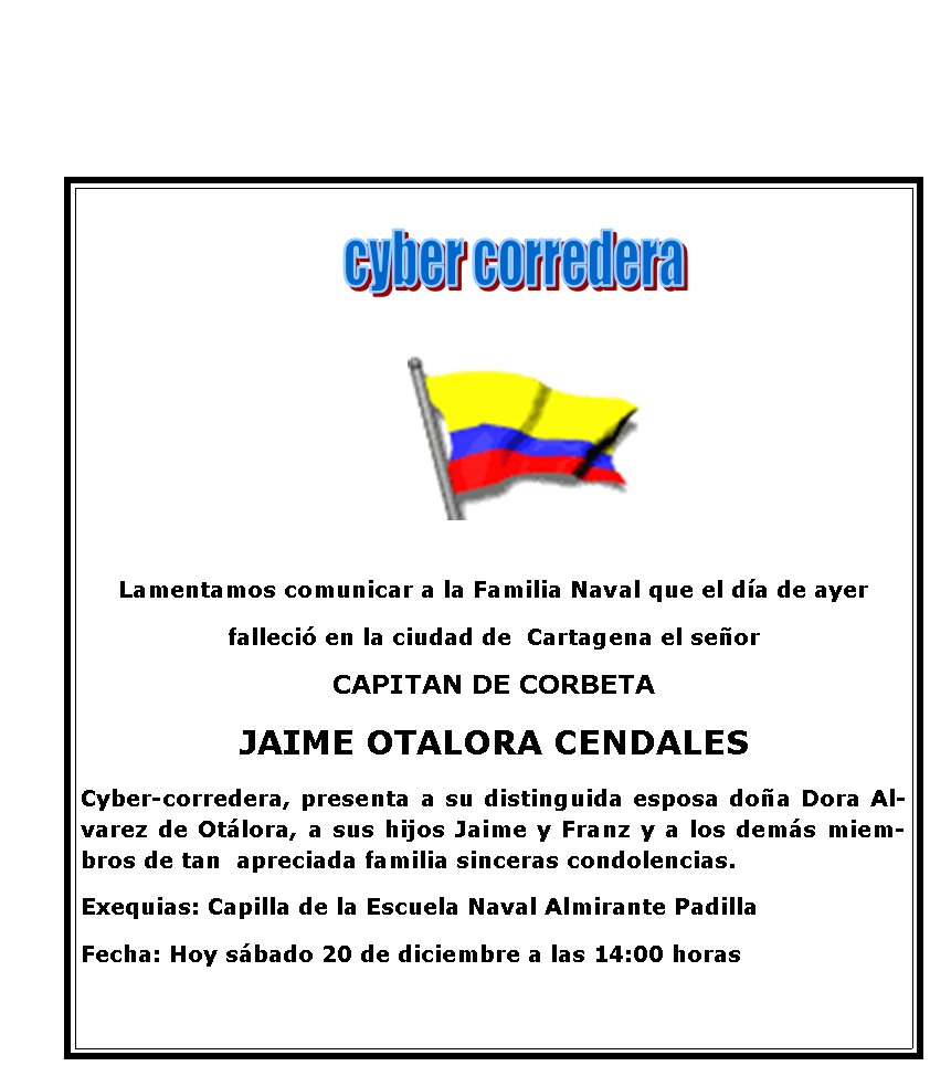 Lamentamos comunicar a la Familia Naval que el da de ayer 
falleci en la ciudad de  Cartagena el seor 
CAPITAN DE CORBETA
JAIME OTALORA CENDALES
Cyber-corredera, presenta a su distinguida esposa doa Dora Alvarez de Otlora, a sus hijos Jaime y Franz y a los dems miembros de tan  apreciada familia sinceras condolencias. 
Exequias: Capilla de la Escuela Naval Almirante Padilla
Fecha: Hoy sbado 20 de diciembre a las 14:00 horas