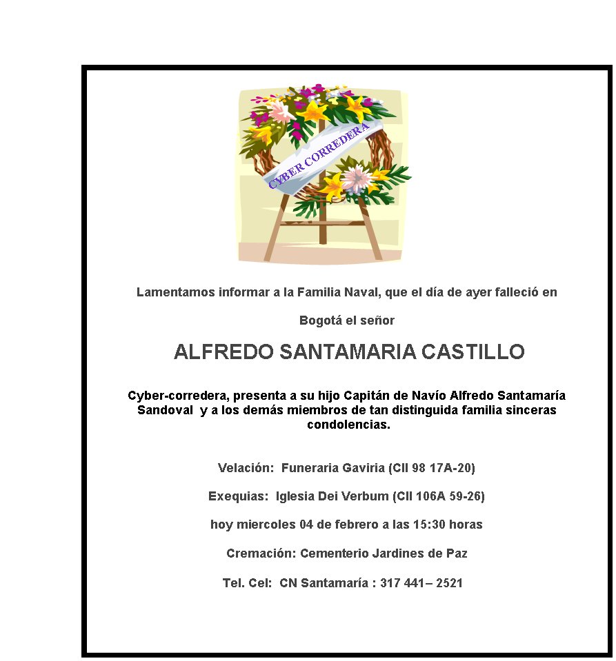 CYBER CORREDERA
Lamentamos informar a la Familia Naval, que el da de ayer falleci en  
Bogot el seor
 ALFREDO SANTAMARIA CASTILLO

Cyber-corredera, presenta a su hijo Capitn de Navo Alfredo Santamara 
Sandoval  y a los dems miembros de tan distinguida familia sinceras
 condolencias.

Velacin:  Funeraria Gaviria (Cll 98 17A-20) 
Exequias:  Iglesia Dei Verbum (Cll 106A 59-26)  
hoy miercoles 04 de febrero a las 15:30 horas

Cremacin: Cementerio Jardines de Paz   

Tel. Cel:  CN Santamara : 317 441– 2521  