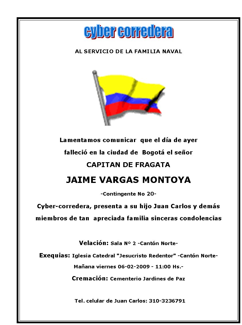 AL SERVICIO DE LA FAMILIA NAVAL






Lamentamos comunicar  que el día de ayer 
falleció en la ciudad de  Bogotá el señor 
CAPITAN DE FRAGATA
JAIME VARGAS MONTOYA
-Contingente No 20-
Cyber-corredera, presenta a su hijo Juan Carlos y demás 
miembros de tan  apreciada familia sinceras condolencias 

Velación: Sala Nº 2 -Cantón Norte-
Exequias: Iglesia Catedral "Jesucristo Redentor" -Cantón Norte-
Mañana viernes 06-02-2009 - 11:00 Hs.-
Cremación: Cementerio Jardines de Paz

  Tel. celular de Juan Carlos: 310-3236791