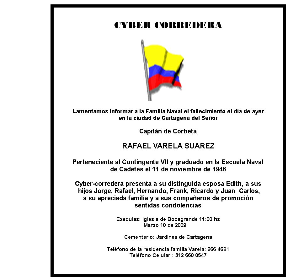 CYBER CORREDERA







Lamentamos informar a la Familia Naval el fallecimiento el día de ayer 
en la ciudad de Cartagena del Señor

Capitán de Corbeta

RAFAEL VARELA SUAREZ

Perteneciente al Contingente VII y graduado en la Escuela Naval 
de Cadetes el 11 de noviembre de 1946

Cyber-corredera presenta a su distinguida esposa Edith, a sus 
 hijos Jorge, Rafael, Hernando, Frank, Ricardo y Juan  Carlos,
a su apreciada familia y a sus compañeros de promoción 
sentidas condolencias

Exequias: Iglesia de Bocagrande 11:00 hs 
	                                                Marzo 10 de 2009
                                           
Cementerio: Jardines de Cartagena

Teléfono de la residencia familia Varela: 666 4681
Teléfono Celular : 312 660 0547