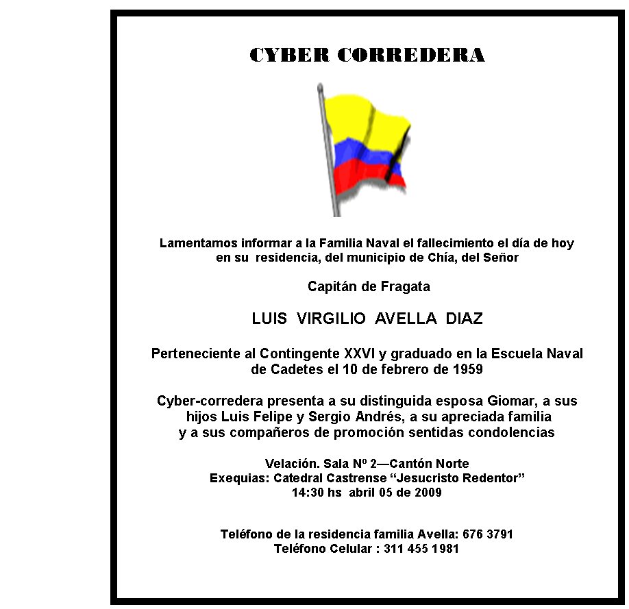 CYBER CORREDERA







Lamentamos informar a la Familia Naval el fallecimiento el día de hoy 
en su  residencia, del municipio de Chía, del Señor

 Capitán de Fragata

LUIS  VIRGILIO  AVELLA  DIAZ

Perteneciente al Contingente XXVI y graduado en la Escuela Naval 
de Cadetes el 10 de febrero de 1959

Cyber-corredera presenta a su distinguida esposa Giomar, a sus 
 hijos Luis Felipe y Sergio Andrés, a su apreciada familia 
y a sus compañeros de promoción sentidas condolencias

Velación. Sala Nº 2—Cantón Norte 
Exequias: Catedral Castrense “Jesucristo Redentor” 
14:30 hs  abril 05 de 2009
                                           

Teléfono de la residencia familia Avella: 676 3791
Teléfono Celular : 311 455 1981