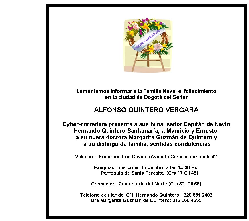 Lamentamos informar a la Familia Naval el fallecimiento 
en la ciudad de Bogotá del Señor

ALFONSO QUINTERO VERGARA

Cyber-corredera presenta a sus hijos, señor Capitán de Navío 
Hernando Quintero Santamaría, a Mauricio y Ernesto, 
a su nuera doctora Margarita Guzmán de Quintero y 
 a su distinguida familia, sentidas condolencias

 Velación:  Funeraria Los Olivos. (Avenida Caracas con calle 42)

Exequias: miércoles 15 de abril a las 14:00 Hs. 
       Parroquia de Santa Teresita  (Cra 17 Cll 45)    

Cremación: Cementerio del Norte (Cra 30  Cll 68)

Teléfono celular del CN  Hernando Quintero:  320 531 2486
Dra Margarita Guzmán de Quintero: 312 660 4555