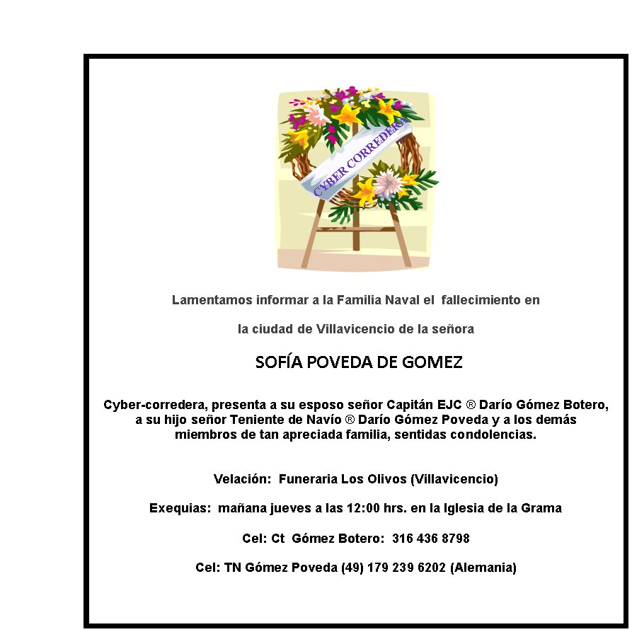 CYBER CORREDERA
Lamentamos informar a la Familia Naval el  fallecimiento en  
la ciudad de Villavicencio de la señora
 SOF?A POVEDA DE GOMEZ

Cyber-corredera, presenta a su esposo señor Capitán EJC ® Darío Gómez Botero, 
a su hijo señor Teniente de Navío ® Darío Gómez Poveda y a los demás  
miembros de tan apreciada familia, sentidas condolencias.

Velación:  Funeraria Los Olivos (Villavicencio)
Exequias:  mañana jueves a las 12:00 hrs. en la Iglesia de la Grama 

Cel: Ct  Gómez Botero:  316 436 8798
Cel: TN Gómez Poveda (49) 179 239 6202 (Alemania)
