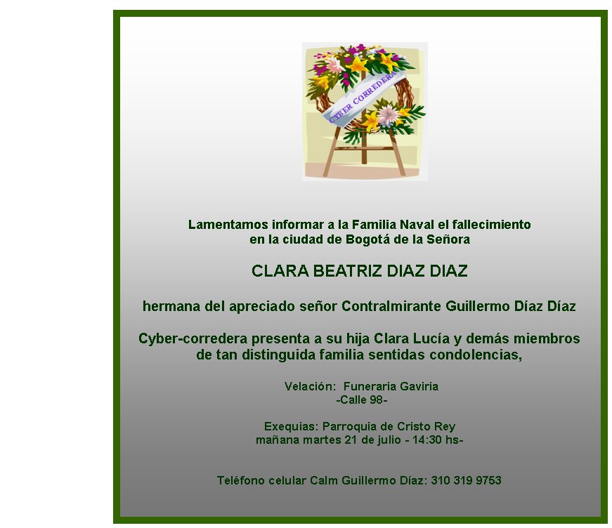 Lamentamos informar a la Familia Naval el fallecimiento 
en la ciudad de Bogotá de la Señora

CLARA BEATRIZ DIAZ DIAZ

hermana del apreciado señor Contralmirante Guillermo Díaz Díaz 
 
Cyber-corredera presenta a su hija Clara Lucía y demás miembros
de tan distinguida familia sentidas condolencias, 

 Velación:  Funeraria Gaviria
 -Calle 98-

Exequias: Parroquia de Cristo Rey
mañana martes 21 de julio - 14:30 hs-  
  

Teléfono celular Calm Guillermo Díaz: 310 319 9753