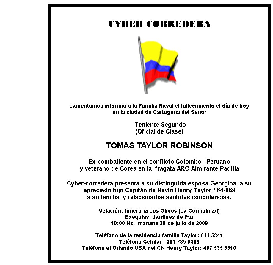 CYBER CORREDERA







Lamentamos informar a la Familia Naval el fallecimiento el día de hoy 
en la ciudad de Cartagena del Señor

 Teniente Segundo
(Oficial de Clase)

TOMAS TAYLOR ROBINSON

Ex-combatiente en el conflicto Colombo– Peruano 
y veterano de Corea en la  fragata ARC Almirante Padilla

Cyber-corredera presenta a su distinguida esposa Georgina, a su 
 apreciado hijo Capitán de Navío Henry Taylor / 64-089, 
a su familia  y relacionados sentidas condolencias.

Velación: funeraria Los Olivos (La Cordialidad) 
Exequias: Jardines de Paz 
10:00 Hs.  mañana 29 de julio de 2009
                                           
Teléfono de la residencia familia Taylor: 644 5841
Teléfono Celular : 301 735 0389
Teléfono el Orlando USA del CN Henry Taylor: 407 535 3510 