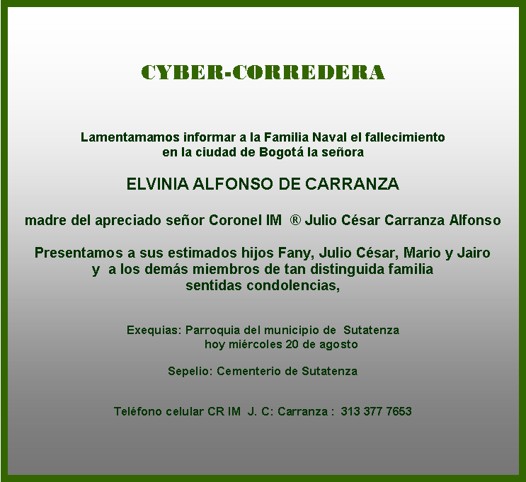 Cuadro de texto: CYBER-CORREDERA
Lamentamamos informar a la Familia Naval el fallecimiento 
en la ciudad de Bogotá la señora 

ELVINIA ALFONSO DE CARRANZA

madre del apreciado señor Coronel IM  ® Julio César Carranza Alfonso
 
Presentamos a sus estimados hijos Fany, Julio César, Mario y Jairo  
y  a los demás miembros de tan distinguida familia  
sentidas condolencias, 

 
Exequias: Parroquia del municipio de  Sutatenza
           hoy miércoles 20 de agosto  

Sepelio: Cementerio de Sutatenza
   

Teléfono celular CR IM  J. C: Carranza :  313 377 7653