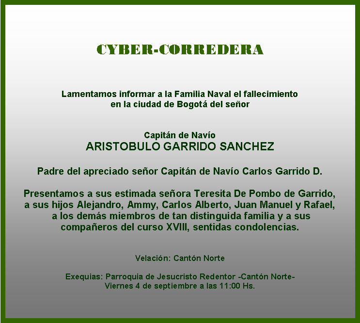 Cuadro de texto: CYBER-CORREDERA



Lamentamos informar a la Familia Naval el fallecimiento 
en la ciudad de Bogotá del señor 


Capitán de Navío
ARISTOBULO GARRIDO SANCHEZ

Padre del apreciado señor Capitán de Navío Carlos Garrido D.
 
Presentamos a sus estimada señora Teresita De Pombo de Garrido, 
a sus hijos Alejandro, Ammy, Carlos Alberto, Juan Manuel y Rafael,  
 a los demás miembros de tan distinguida familia y a sus 
compañeros del curso XVIII, sentidas condolencias.

 
Velación: Cantón Norte

Exequias: Parroquia de Jesucristo Redentor -Cantón Norte-
Viernes 4 de septiembre a las 11:00 Hs.
           