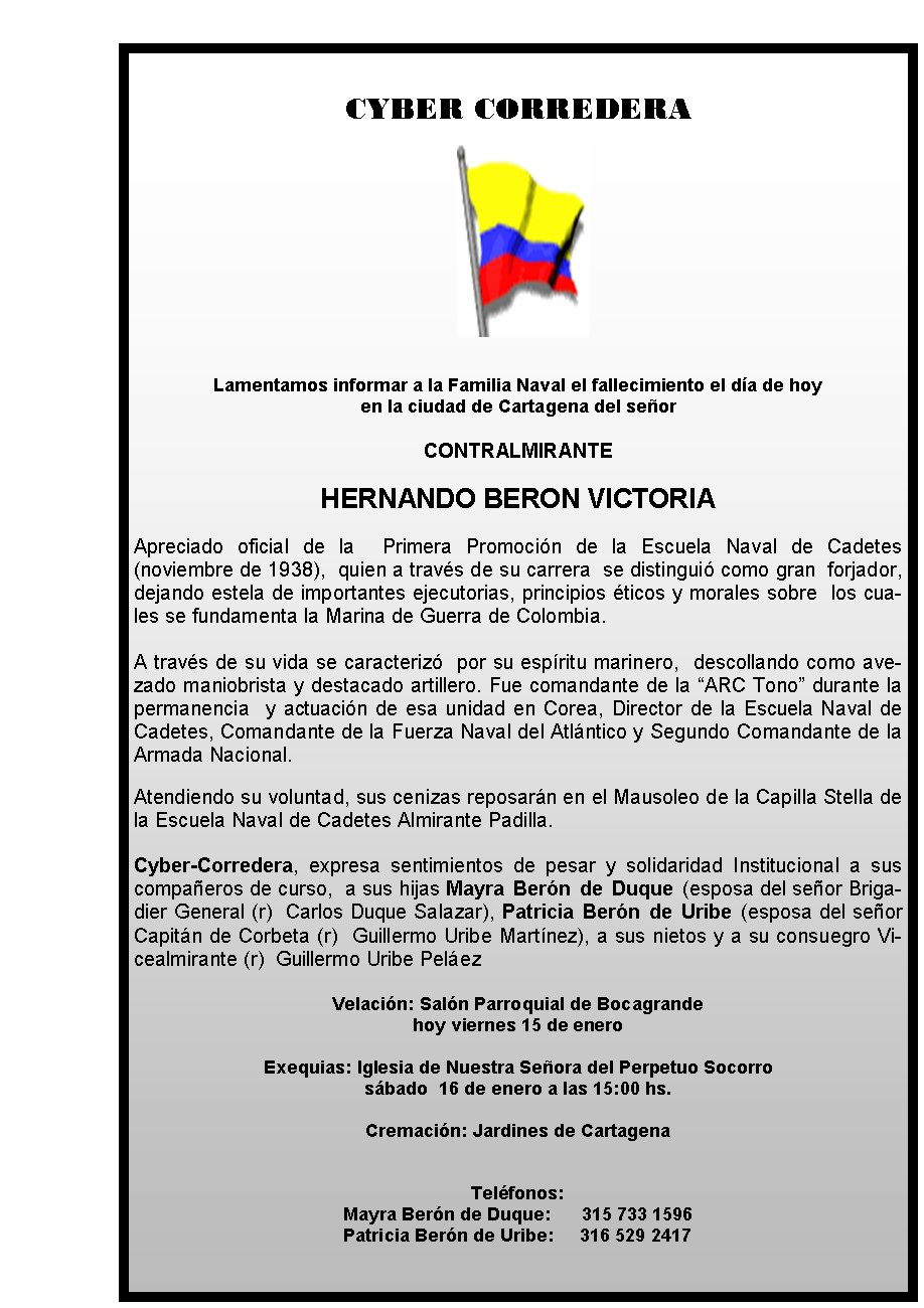CYBER CORREDERA







Lamentamos informar a la Familia Naval el fallecimiento el día de hoy 
en la ciudad de Cartagena del señor 

CONTRALMIRANTE

HERNANDO BERON VICTORIA

Apreciado oficial de la  Primera Promoción de la Escuela Naval de Cadetes (noviembre de 1938),  quien a través de su carrera  se distinguió como gran  forjador, dejando estela de importantes ejecutorias, principios éticos y morales sobre  los cuales se fundamenta la Marina de Guerra de Colombia. 

A través de su vida se caracterizó  por su espíritu marinero,  descollando como avezado maniobrista y destacado artillero. Fue comandante de la “ARC Tono” durante la permanencia  y actuación de esa unidad en Corea, Director de la Escuela Naval de Cadetes, Comandante de la Fuerza Naval del Atlántico y Segundo Comandante de la Armada Nacional. 

Atendiendo su voluntad, sus cenizas reposarán en el Mausoleo de la Capilla Stella de la Escuela Naval de Cadetes Almirante Padilla.
 
Cyber-Corredera, expresa sentimientos de pesar y solidaridad Institucional a sus compañeros de curso,  a sus hijas Mayra Berón de Duque (esposa del señor Brigadier General (r)  Carlos Duque Salazar), Patricia Berón de Uribe (esposa del señor Capitán de Corbeta (r)  Guillermo Uribe Martínez), a sus nietos y a su consuegro Vicealmirante (r)  Guillermo Uribe Peláez

Velación: Salón Parroquial de Bocagrande 
hoy viernes 15 de enero

Exequias: Iglesia de Nuestra Señora del Perpetuo Socorro  
sábado  16 de enero a las 15:00 hs.

Cremación: Jardines de Cartagena   
                                           

Teléfonos: 
Mayra Berón de Duque:      315 733 1596
                                         Patricia Berón de Uribe:     316 529 2417
                                     