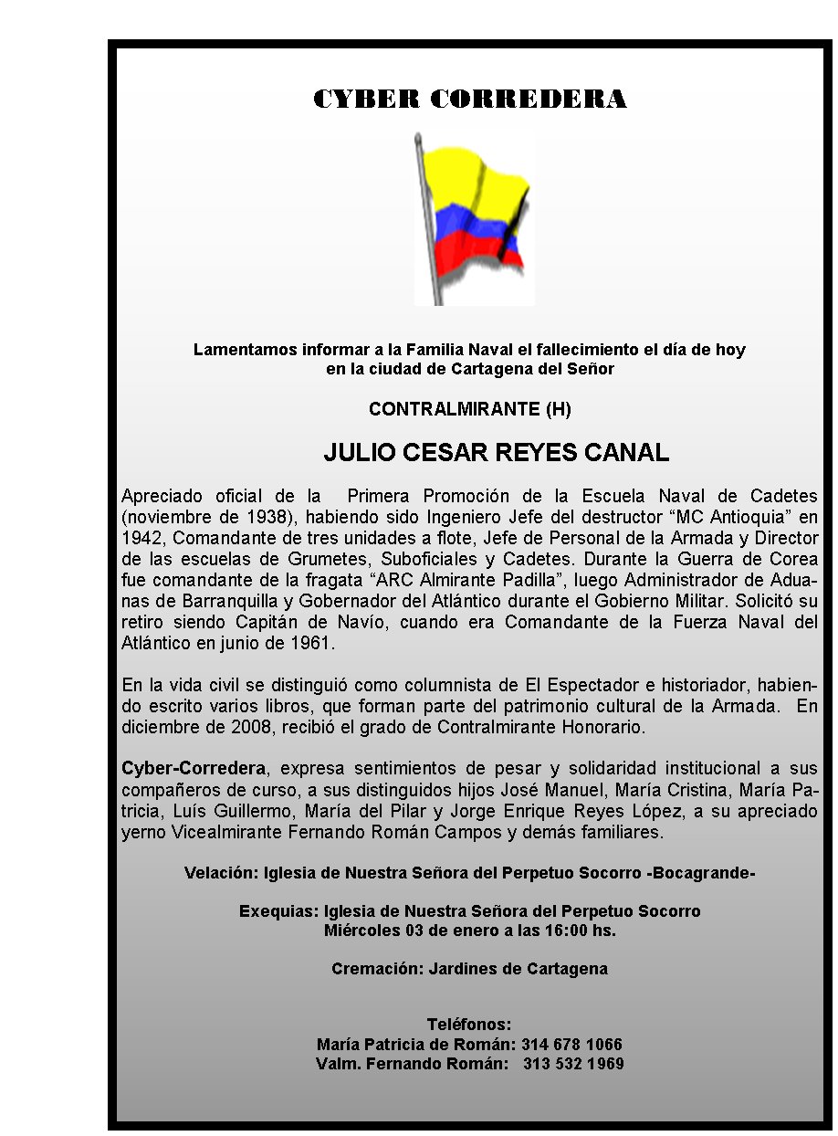 CYBER CORREDERA







Lamentamos informar a la Familia Naval el 
fallecimiento el día de hoy 
en la ciudad de Cartagena del Señor 


CONTRALMIRANTE (H)

	JULIO CESAR REYES CANAL

Apreciado oficial de la 
 Primera Promoción de la Escuela Naval de Cadetes (noviembre de 
1938), habiendo sido Ingeniero Jefe del destructor “MC Antioquia” en 
1942, Comandante de tres unidades a flote, Jefe de Personal de la Armada
 y Director de las escuelas de Grumetes, Suboficiales y Cadetes. Durante
 la Guerra de Corea fue comandante de la fragata “ARC Almirante 
Padilla”, luego Administrador de Aduanas de Barranquilla y Gobernador 
del Atlántico durante el Gobierno Militar. Solicitó su retiro siendo 
Capitán de Navío, cuando era Comandante de la Fuerza Naval del Atlántico
 en junio de 1961.  

En la vida civil se distinguió como columnista de 
El Espectador e historiador, habiendo escrito varios libros, que forman 
parte del patrimonio cultural de la Armada.  En diciembre de 2008, 
recibió el grado de Contralmirante Honorario.
 
Cyber-Corredera, 
expresa sentimientos de pesar y solidaridad institucional a sus 
compañeros de curso, a sus distinguidos hijos José Manuel, María 
Cristina, María Patricia, Luís Guillermo, María del Pilar y Jorge 
Enrique Reyes López, a su apreciado yerno Vicealmirante Fernando Román 
Campos y demás familiares.

Velación: Iglesia de Nuestra Señora del 
Perpetuo Socorro -Bocagrande- 

Exequias: Iglesia de Nuestra Señora del 
Perpetuo Socorro  
Miércoles 03 de enero a las 16:00 hs.

Cremación: 
Jardines de Cartagena   
                                           


Teléfonos: 
María Patricia de Román: 314 678 1066
                    
                      Valm. Fernando Román:   313 532 1969
             
                        