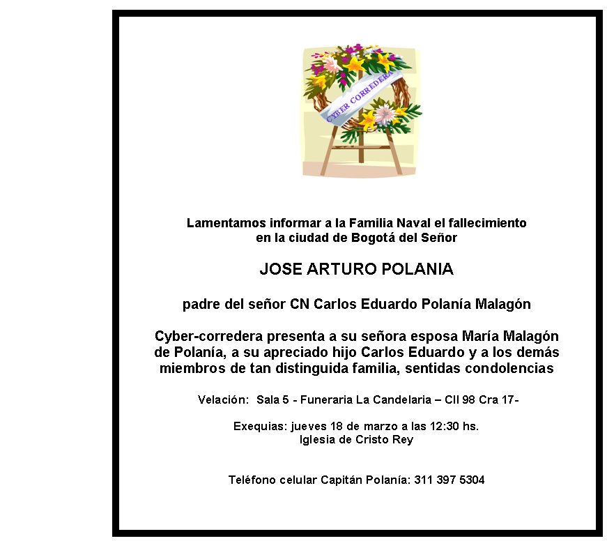 Lamentamos informar a la Familia Naval el 
fallecimiento 
en la ciudad de Bogotá del Señor

JOSE ARTURO POLANIA 


padre del señor CN Carlos Eduardo Polanía Malagón 

Cyber-corredera 
presenta a su señora esposa María Malagón
de Polanía, a su apreciado 
hijo Carlos Eduardo y a los demás
miembros de tan distinguida familia, 
sentidas condolencias

 Velación:  Sala 5 - Funeraria La Candelaria
 – Cll 98 Cra 17-

Exequias: jueves 18 de marzo a las 12:30 hs. 
Iglesia
 de Cristo Rey 


Teléfono celular Capitán Polanía: 311 397 5304