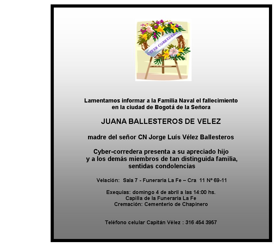 Lamentamos informar a la Familia Naval el 
fallecimiento 
en la ciudad de Bogotá de la Señora

JUANA BALLESTEROS DE
 VELEZ

madre del señor CN Jorge Luís Vélez Ballesteros 


Cyber-corredera presenta a su apreciado hijo
 y a los demás miembros 
de tan distinguida familia,
 sentidas condolencias

 Velación:  
Sala 7 - Funeraria La Fe – Cra  11 Nº 69-11

Exequias: domingo 4 de 
abril a las 14:00 hs. 
Capilla de la Funeraria La Fe
Cremación: 
Cementerio de Chapinero


Teléfono celular Capitán Vélez : 316 454 3957